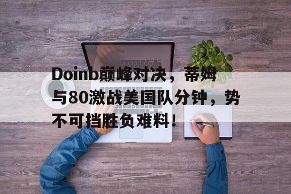 AYX-Doinb巅峰对决，蒂姆与80激战美国队分钟，势不可挡胜负难料！的简单介绍